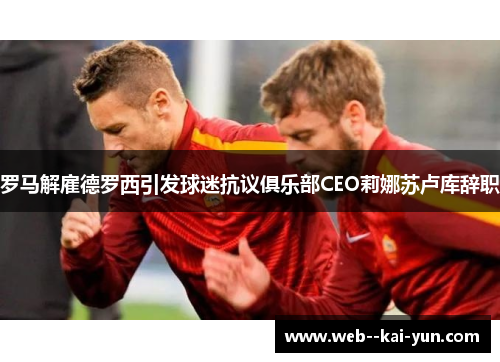 罗马解雇德罗西引发球迷抗议俱乐部CEO莉娜苏卢库辞职