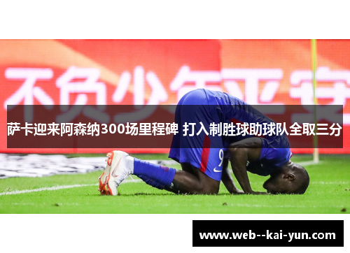 萨卡迎来阿森纳300场里程碑 打入制胜球助球队全取三分