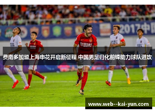 费南多加盟上海申花开启新征程 中国男足归化前锋助力球队进攻