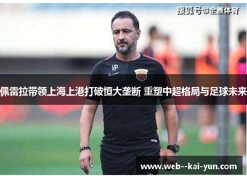 佩雷拉带领上海上港打破恒大垄断 重塑中超格局与足球未来